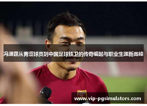 冯潇霆从青涩球员到中国足球铁卫的传奇崛起与职业生涯新高峰