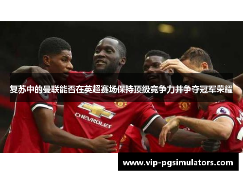 复苏中的曼联能否在英超赛场保持顶级竞争力并争夺冠军荣耀