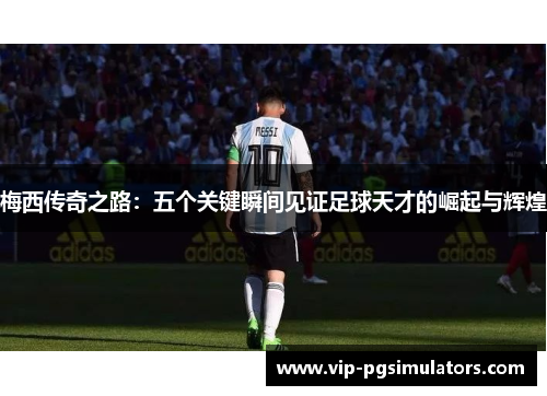 梅西传奇之路：五个关键瞬间见证足球天才的崛起与辉煌