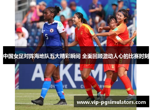 中国女足对阵海地队五大精彩瞬间 全面回顾激动人心的比赛时刻