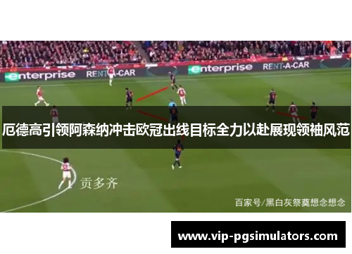 厄德高引领阿森纳冲击欧冠出线目标全力以赴展现领袖风范
