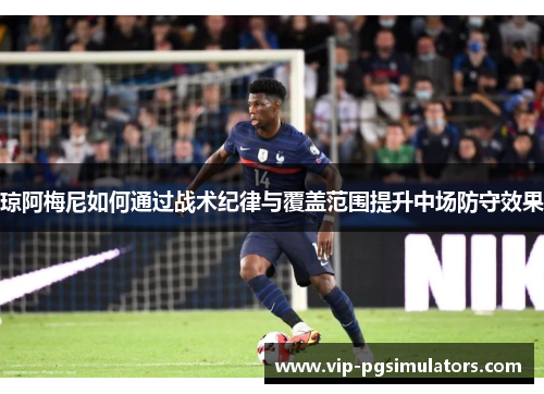 琼阿梅尼如何通过战术纪律与覆盖范围提升中场防守效果