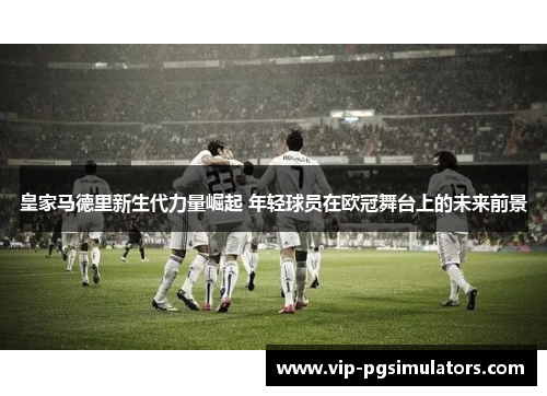 皇家马德里新生代力量崛起 年轻球员在欧冠舞台上的未来前景
