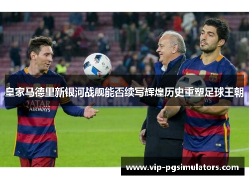 皇家马德里新银河战舰能否续写辉煌历史重塑足球王朝