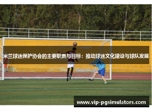 米兰球迷保护协会的主要职责与目标：推动球迷文化建设与球队发展