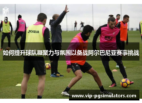 如何提升球队凝聚力与氛围以备战阿尔巴尼亚赛事挑战