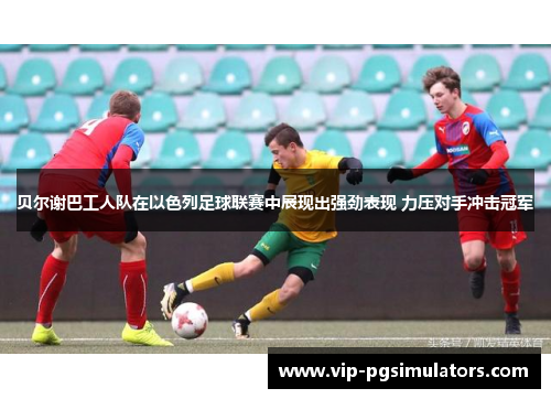 贝尔谢巴工人队在以色列足球联赛中展现出强劲表现 力压对手冲击冠军