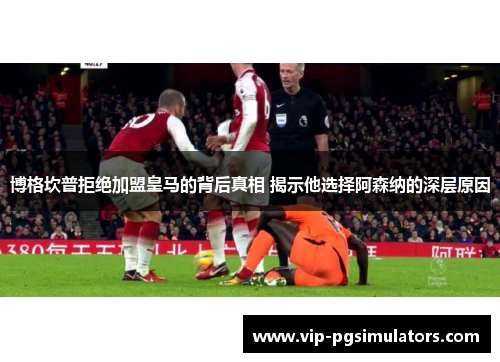 博格坎普拒绝加盟皇马的背后真相 揭示他选择阿森纳的深层原因