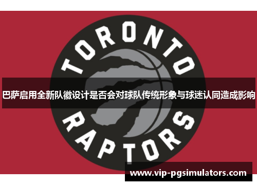 巴萨启用全新队徽设计是否会对球队传统形象与球迷认同造成影响