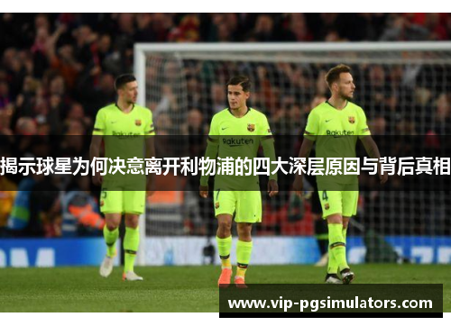 揭示球星为何决意离开利物浦的四大深层原因与背后真相