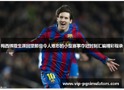 梅西辉煌生涯回望那些令人难忘的小型赛事夺冠时刻汇编精彩程录