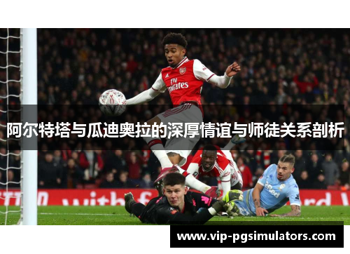 阿尔特塔与瓜迪奥拉的深厚情谊与师徒关系剖析
