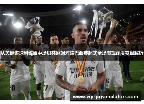从关键进球到统治中场贝林厄姆对阵巴西英超式全场表现深度复盘解析