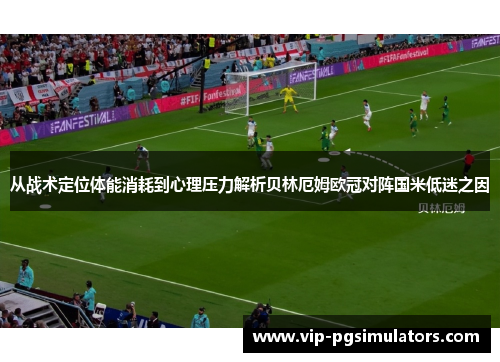 从战术定位体能消耗到心理压力解析贝林厄姆欧冠对阵国米低迷之因