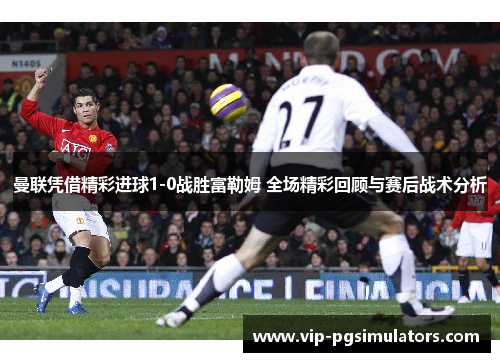 曼联凭借精彩进球1-0战胜富勒姆 全场精彩回顾与赛后战术分析