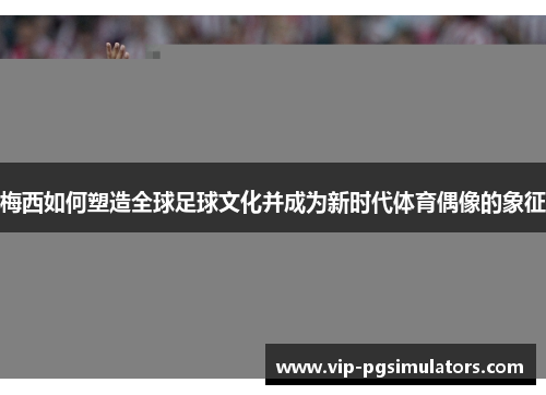 梅西如何塑造全球足球文化并成为新时代体育偶像的象征