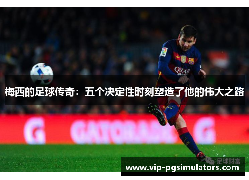 梅西的足球传奇：五个决定性时刻塑造了他的伟大之路
