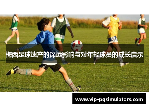 梅西足球遗产的深远影响与对年轻球员的成长启示