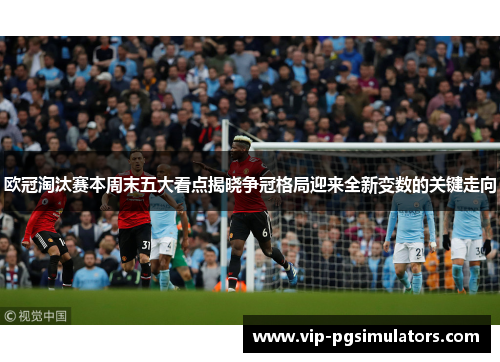 欧冠淘汰赛本周末五大看点揭晓争冠格局迎来全新变数的关键走向
