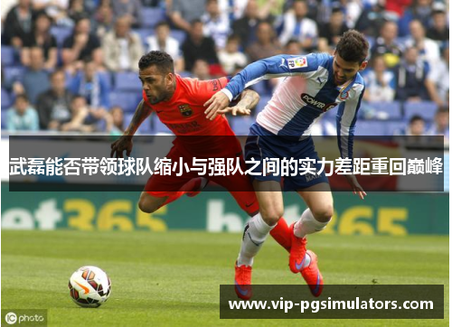 武磊能否带领球队缩小与强队之间的实力差距重回巅峰