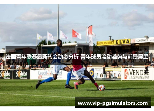 法国青年联赛最新转会动态分析 青年球员流动趋势与前景展望