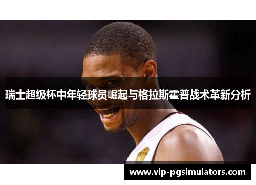 瑞士超级杯中年轻球员崛起与格拉斯霍普战术革新分析