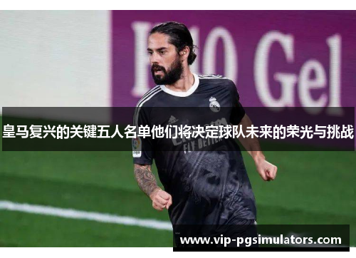 皇马复兴的关键五人名单他们将决定球队未来的荣光与挑战